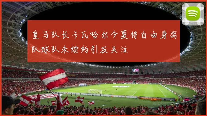 皇马队长卡瓦哈尔今夏将自由身离队球队未续约引发关注