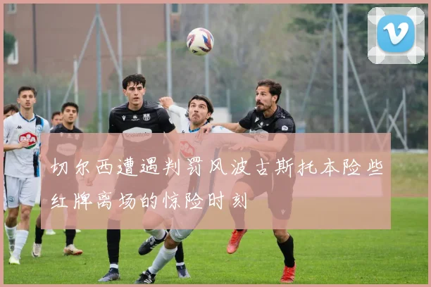 切尔西遭遇判罚风波古斯托本险些红牌离场的惊险时刻