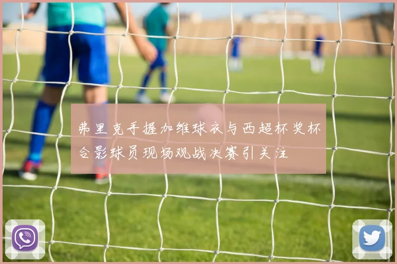 弗里克手握加维球衣与西超杯奖杯合影球员现场观战决赛引关注