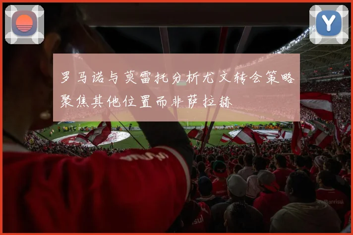 罗马诺与莫雷托分析尤文转会策略聚焦其他位置而非萨拉赫