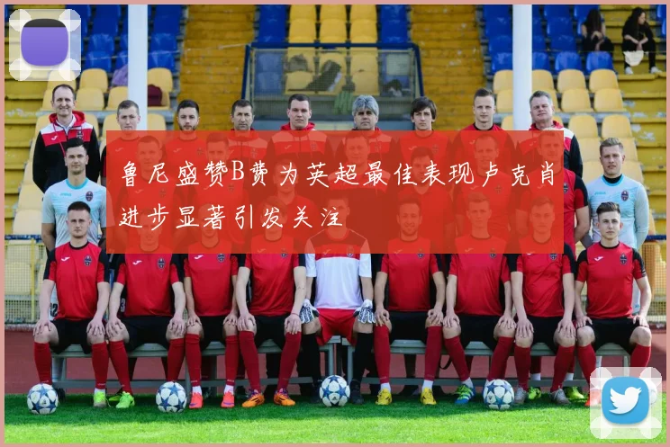 鲁尼盛赞B费为英超最佳表现卢克肖进步显著引发关注