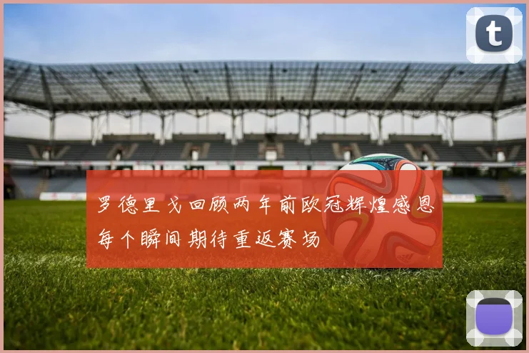 罗德里戈回顾两年前欧冠辉煌感恩每个瞬间期待重返赛场