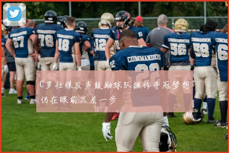 C罗社媒发声鼓励球队振作夺冠梦想仍在眼前只差一步