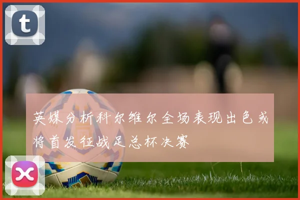 英媒分析科尔维尔全场表现出色或将首发征战足总杯决赛
