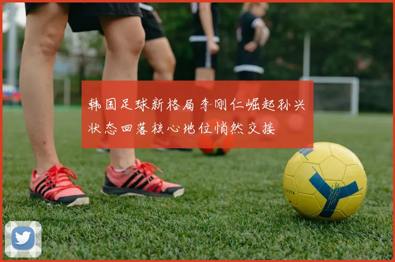 韩国足球新格局李刚仁崛起孙兴慜状态回落核心地位悄然交接