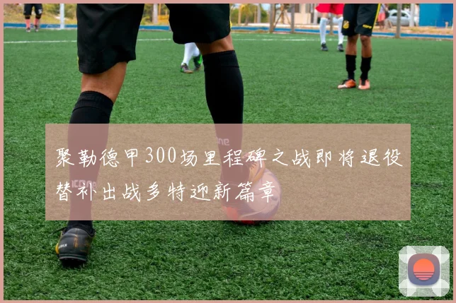 聚勒德甲300场里程碑之战即将退役替补出战多特迎新篇章