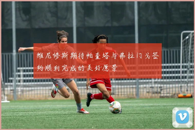 维尼修斯期待帕奎塔与弗拉门戈签约顺利完成的美好愿景