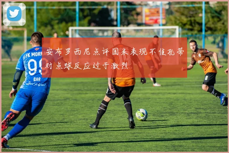 安布罗西尼点评国米表现不佳孔蒂对点球反应过于激烈