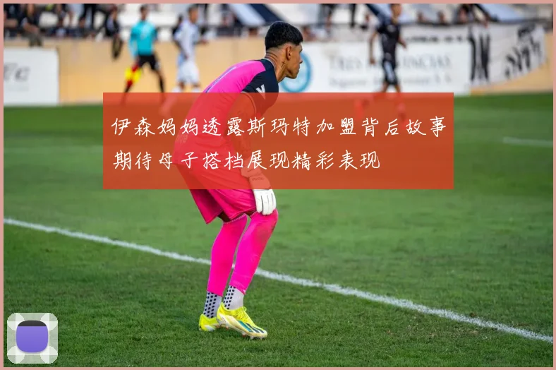 伊森妈妈透露斯玛特加盟背后故事期待母子搭档展现精彩表现