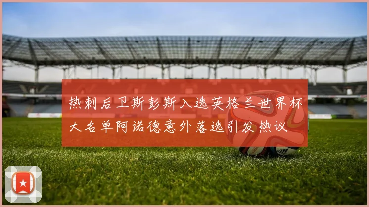热刺后卫斯彭斯入选英格兰世界杯大名单阿诺德意外落选引发热议