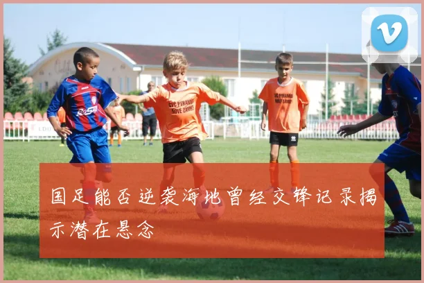 国足能否逆袭海地曾经交锋记录揭示潜在悬念