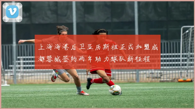 上海海港后卫亚历斯祖正式加盟成都蓉城签约两年助力球队新征程
