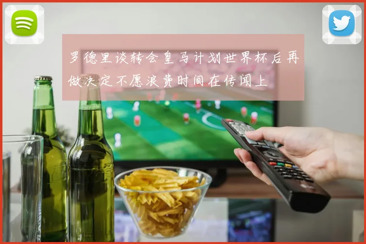 罗德里谈转会皇马计划世界杯后再做决定不愿浪费时间在传闻上