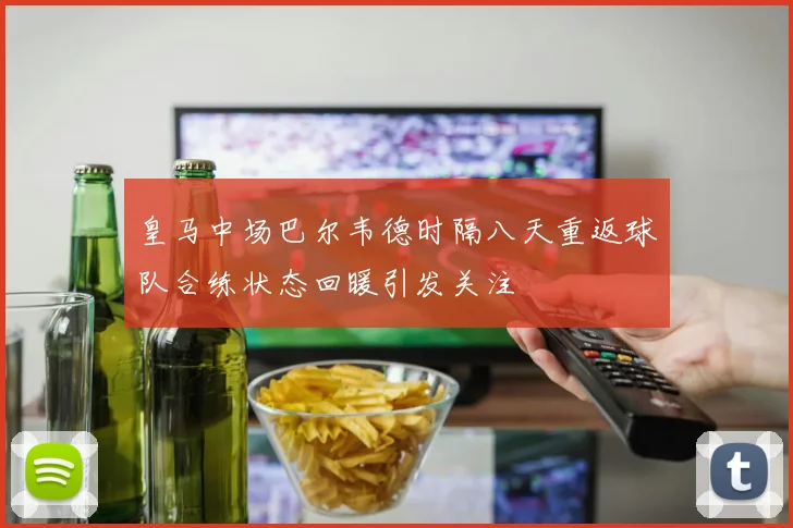 皇马中场巴尔韦德时隔八天重返球队合练状态回暖引发关注