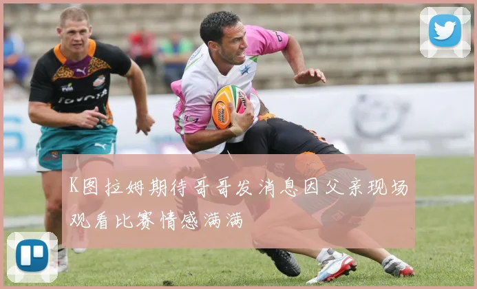 K图拉姆期待哥哥发消息因父亲现场观看比赛情感满满