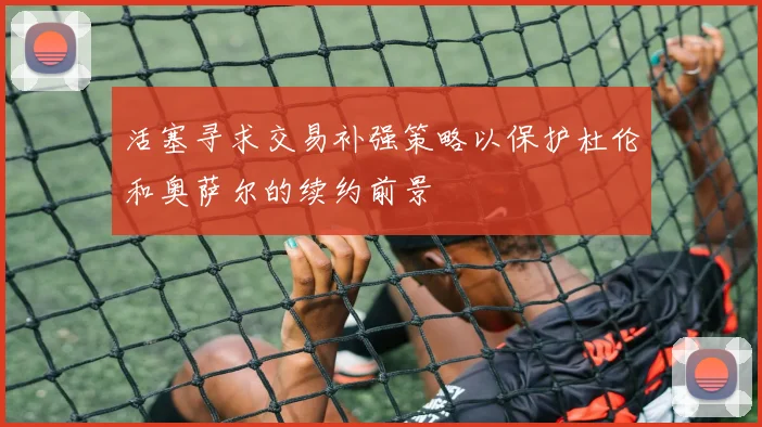 活塞寻求交易补强策略以保护杜伦和奥萨尔的续约前景