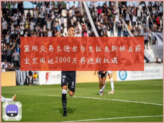 篮网交易兰德尔与克拉克斯顿后薪金空间达2000万再迎新机遇