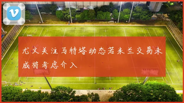 尤文关注马特塔动态若米兰交易未成将考虑介入