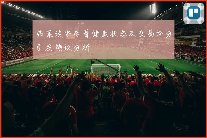 弗莱谈字母哥健康状态及交易评分引发热议分析