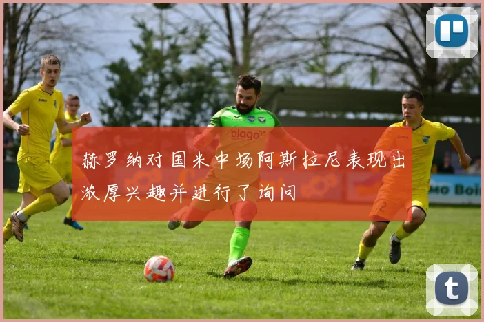 赫罗纳对国米中场阿斯拉尼表现出浓厚兴趣并进行了询问
