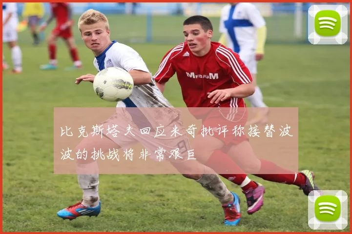 比克斯塔夫回应米奇批评称接替波波的挑战将非常艰巨