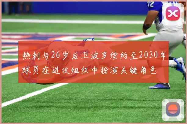 热刺与26岁后卫波罗续约至2030年球员在进攻组织中扮演关键角色