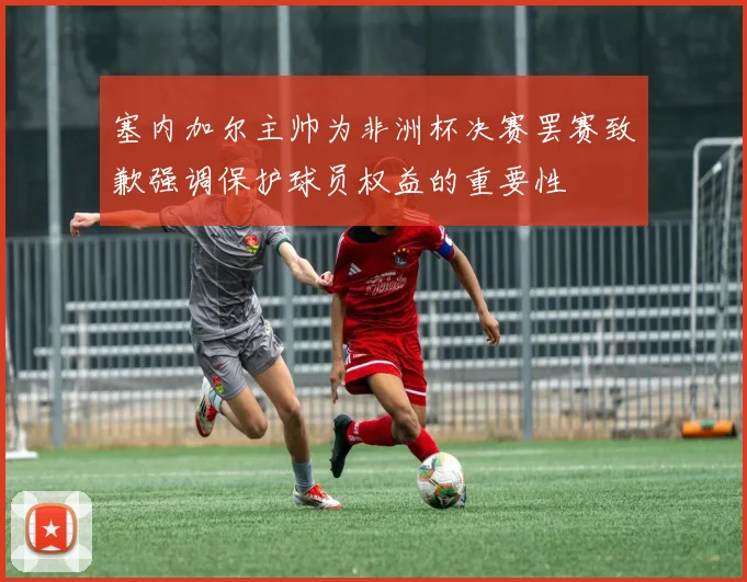 塞内加尔主帅为非洲杯决赛罢赛致歉强调保护球员权益的重要性