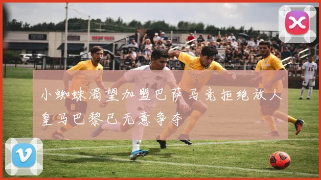 小蜘蛛渴望加盟巴萨马竞拒绝放人皇马巴黎已无意争夺