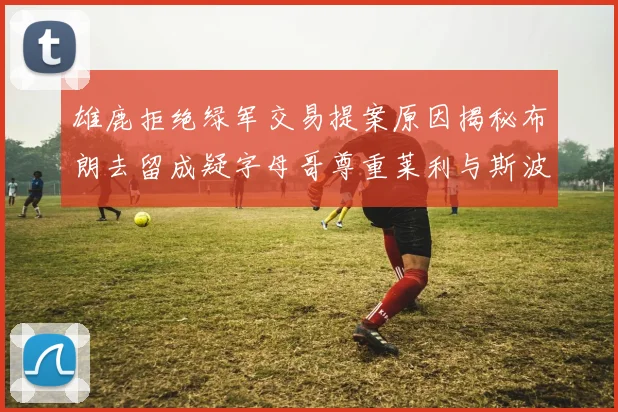 雄鹿拒绝绿军交易提案原因揭秘布朗去留成疑字母哥尊重莱利与斯波教练