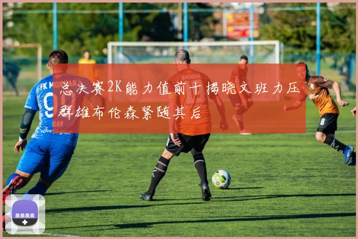 总决赛2K能力值前十揭晓文班力压群雄布伦森紧随其后